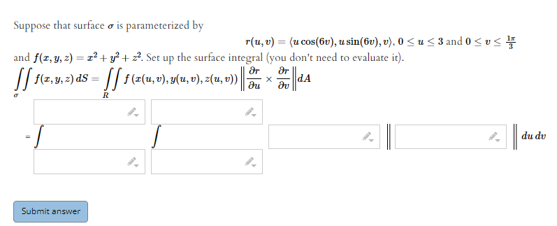 Suppose that surface o is parameterized by
r(u, v) = (u cos(6v), u sin(6v), v), 0 < u < 3 and 0< v<
and f(x, y, 2) = x² + y² + z². Set up the surface integral (you don't need to evaluate it).
|| f(x,y, 2) dS -
ar
f (x(u, v), y(u, υ), z(u, υ))|
ar
dA
du
R
du dv
Submit answer
