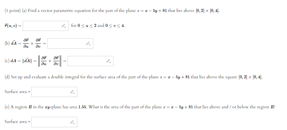 (1 point) (a) Find a vector parametric equation for the part of the plane z = I – 5y + 81 that lies above (0, 2] x [0, 4].
7(u, v)
* for 0 <u<2 and 0< v< 4.
(b) dA
du
dv
(c) dA = ||dA||
du
dv
(d) Set up and evaluate a double integral for the surface area of the part of the plane z= z – 5y + 81 that lies above the square (0, 2] x [0, 4).
Surface area =
(e) A region Rin the ry-plane has area 1.55. What is the area of the part of the plane z = z – 5y + 81 that lies above and / or below the region R?
Surface area =
