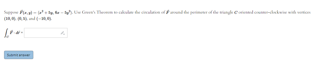 Suppose F(2, y) = (2°+ 5y, 6z – 5y?). Use Green's Theorem to calculate the circulation of F around the perimeter of the triangle C oriented counter-clockwise with vertices
(10,0), (0, 5), and (-10,0).
戶.近=
Submit answer
