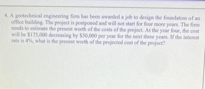 4. A geotechnical engineering firm has been awarded a job to design the foundation of an
office building. The project is postponed and will not start for four more years. The firm
needs to estimate the present worth of the costs of the project. At the year four, the cost
will be $175,000 decreasing by $50,000 per year for the next three years. If the interest
rate is 4%, what is the present worth of the projected cost of the project?
