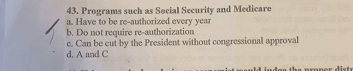 43. Programs such as Social Security and Medicare
a. Have to be re-authorized every year
b. Do not require re-authorization
c. Can be cut by the President without congressional approval
d. A and C
THOuld iudge the mroner distr
