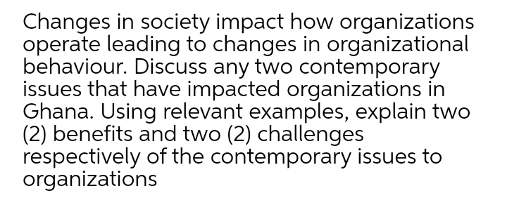 Changes in society impact how organizations
operate leading to changes in organizational
behaviour. Discuss any two contemporary
issues that have impacted organizations in
Ghana. Using relevant examples, explain two
(2) benefits and two (2) challenges
respectively of the contemporary issues to
organizations
