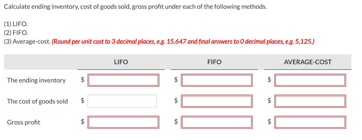AVERAGE-COST
Calculate ending inventory, cost of goods sold, gross profit under each of the following methods.
(1) LIFO.
(2) FIFO.
(3) Average-cost. (Round per unit cost to 3 decimal places, e.g. 15.647 and final answers to O decimal places, e.g. 5,125.)
The ending inventory
The cost of goods sold
Gross profit
A
A
A
LIFO
FIFO
$
SA
SA
+A
$
$
A