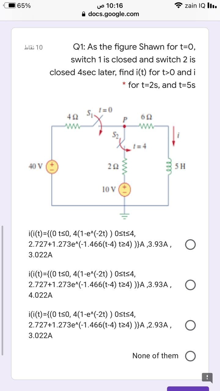 uo 10:16
A docs.google.com
65%
zain IQ l.
bl 10
Q1: As the figure Shawn for t3D0,
switch 1 is closed and switch 2 is
closed 4sec later, find i(t) for t>0 and i
* for t=2s, and t=5s
1=0
62
1= 4
40 V
5H
10 v
i(i(t)={(0 t<0, 4(1-e^(-2t) ) Osts4,
2.727+1.273e^(-1.466(t-4) t24) )}A ,3.93A, O
3.022A
i(i(t)={(0 ts0, 4(1-e^(-2t) ) Osts4,
2.727+1.273e^(-1.466(t-4) t24) )}A ,3.93A,
4.022A
i(i(t)={(0 t<0, 4(1-e^(-2t) ) 0<ts4,
2.727+1.273e^(-1.466(t-4) t24) )}A ,2.93A,
3.022A
None of them O
