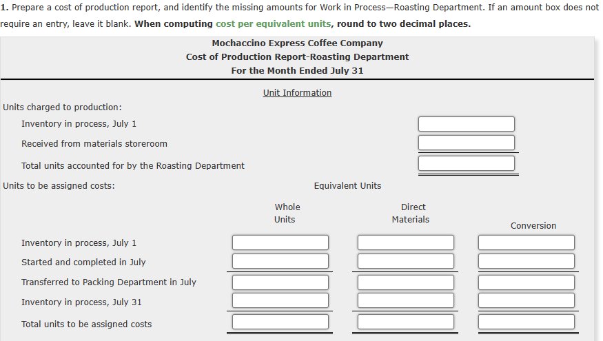 1. Prepare a cost of production report, and identify the missing amounts for Work in Process-Roasting Department. If an amount box does not
require an entry, leave it blank. When computing cost per equivalent units, round to two decimal places.
Units charged to production:
Inventory in process, July 1
Received from materials storeroom
Mochaccino Express Coffee Company
Cost of Production Report-Roasting Department
For the Month Ended July 31
Unit Information
Total units accounted for by the Roasting Department
Units to be assigned costs:
Inventory in process, July 1
Started and completed in July
Transferred to Packing Department in July
Inventory in process, July 31
Total units to be assigned costs
Whole
Units
Equivalent Units
Direct
Materials
Conversion