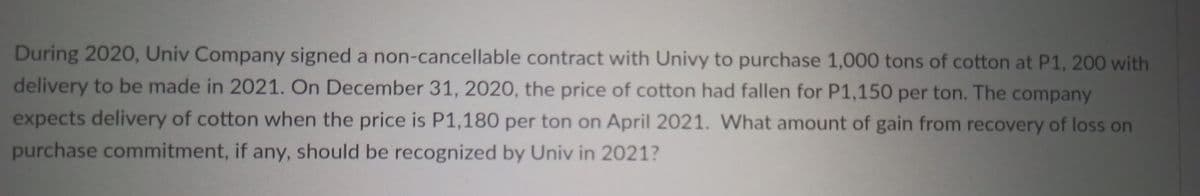 During 2020, Univ Company signed a non-cancellable contract with Univy to purchase 1,000 tons of cotton at P1, 200 with
delivery to be made in 2021. On December 31, 2020, the price of cotton had fallen for P1,150 per ton. The company
expects delivery of cotton when the price is P1,180 per ton on April 2021. What amount of gain from recovery of loss on
purchase commitment, if any, should be recognized by Univ in 2021?
