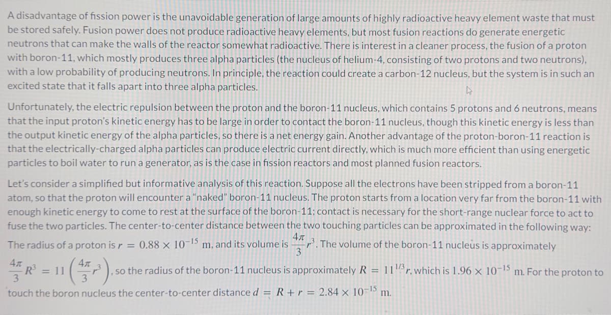 A disadvantage of fission power is the unavoidable generation of large amounts of highly radioactive heavy element waste that must
be stored safely. Fusion power does not produce radioactive heavy elements, but most fusion reactions do generate energetic
neutrons that can make the walls of the reactor somewhat radioactive. There is interest in a cleaner process, the fusion of a proton
with boron-11, which mostly produces three alpha particles (the nucleus of helium-4, consisting of two protons and two neutrons),
with a low probability of producing neutrons. In principle, the reaction could create a carbon-12 nucleus, but the system is in such an
excited state that it falls apart into three alpha particles.
Unfortunately, the electric repulsion between the proton and the boron-11 nucleus, which contains 5 protons and 6 neutrons, means
that the input proton's kinetic energy has to be large in order to contact the boron-11 nucleus, though this kinetic energy is less than
the output kinetic energy of the alpha particles, so there is a net energy gain. Another advantage of the proton-boron-11 reaction is
that the electrically-charged alpha particles can produce electric current directly, which is much more efficient than using energetic
particles to boil water to run a generator, as is the case in fission reactors and most planned fusion reactors.
Let's consider a simplified but informative analysis of this reaction. Suppose all the electrons have been stripped from a boron-11
atom, so that the proton will encounter a "naked" boron-11 nucleus. The proton starts from a location very far from the boron-11 with
enough kinetic energy to come to rest at the surface of the boron-11; contact is necessary for the short-range nuclear force to act to
fuse the two particles. The center-to-center distance between the two touching particles can be approximated in the following way:
The radius of a proton is r = 0.88 x 10-15 m m, and its volume is . The volume of the boron-11 nucleus is approximately
4л
3
Απ
R3 = 11
3
4元
3
so the radius of the boron-11 nucleus is approximately R = 11 r. which is 1.96 x 10-15 m. For the proton to
touch the boron nucleus the center-to-center distance d
R+r=2.84 x 10-15 m.