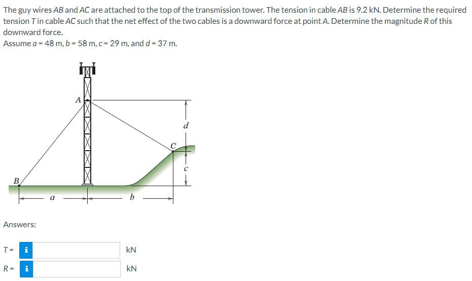 The guy wires AB and AC are attached to the top of the transmission tower. The tension in cable AB is 9.2 kN. Determine the required
tension T in cable AC such that the net effect of the two cables is a downward force at point A. Determine the magnitude R of this
downward force.
Assume a = 48 m, b = 58 m, c = 29 m, and d = 37 m.
B
Answers:
8
i
T =
R=
a
İMİ
A
b
kN
kN
o
d