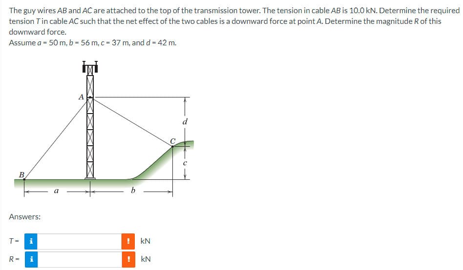 The guy wires AB and AC are attached to the top of the transmission tower. The tension in cable AB is 10.0 kN. Determine the required
tension Tin cable AC such that the net effect of the two cables is a downward force at point A. Determine the magnitude R of this
downward force.
Assume a = 50 m, b = 56 m, c = 37 m, and d = 42 m.
B
Answers:
T=
R=
i
Mi
a
A
b
! KN
ME
KN