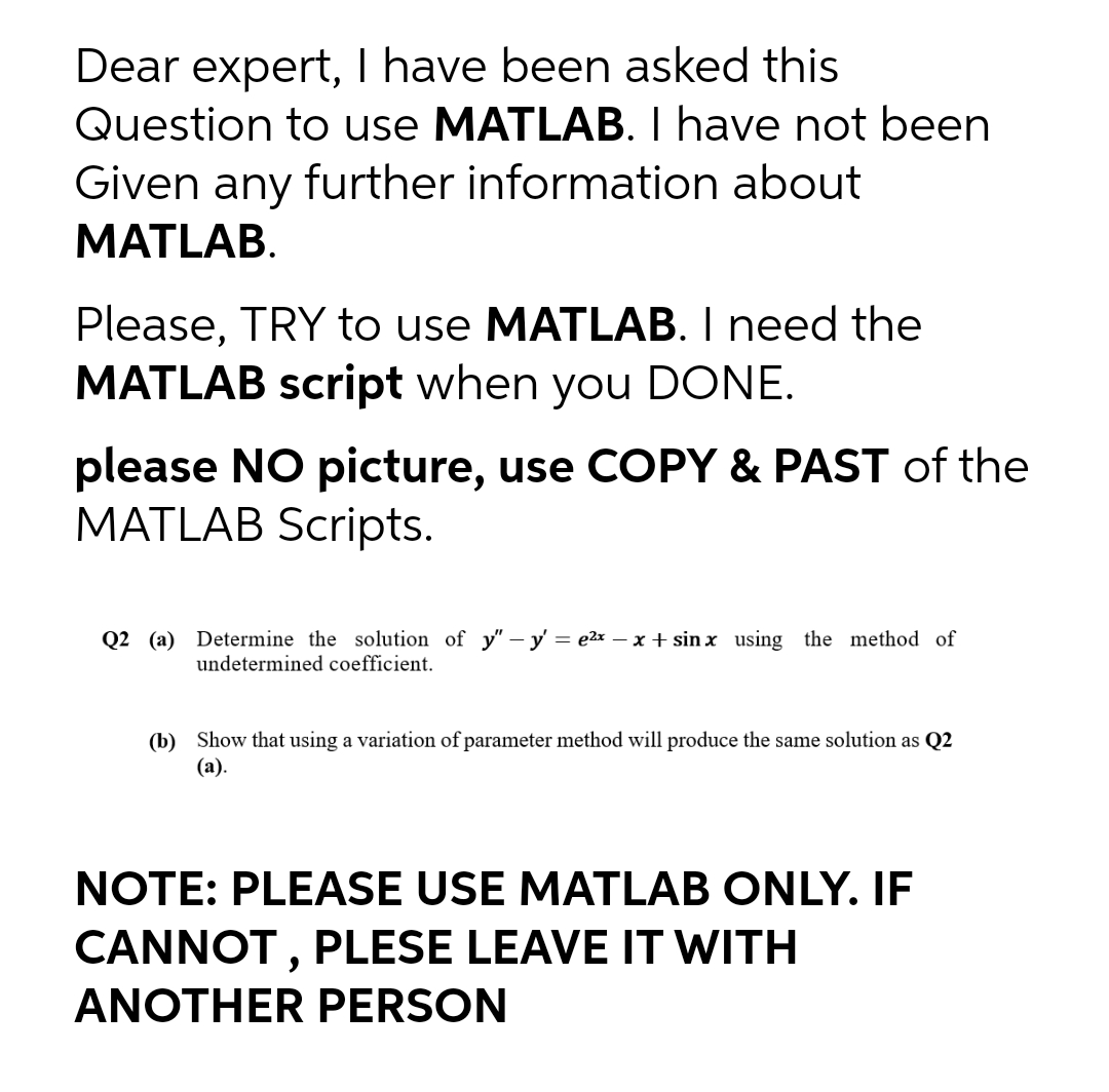 Dear expert, I have been asked this
Question to use MATLAB. I have not been
Given any further information about
MATLAB.
Please, TRY to use MATLAB. I need the
MATLAB script when you DONE.
please NO picture, use COPY & PAST of the
MATLAB Scripts.
Q2 (a) Determine the solution of y"- y = e2x – x + sin x using the method of
undetermined coefficient.
(b) Show that using a variation of parameter method will produce the same solution as Q2
(а).
NOTE: PLEASE USE MATLAB ONLY. IF
CANNOT , PLESE LEAVE IT WITH
ANOTHER PERSON
