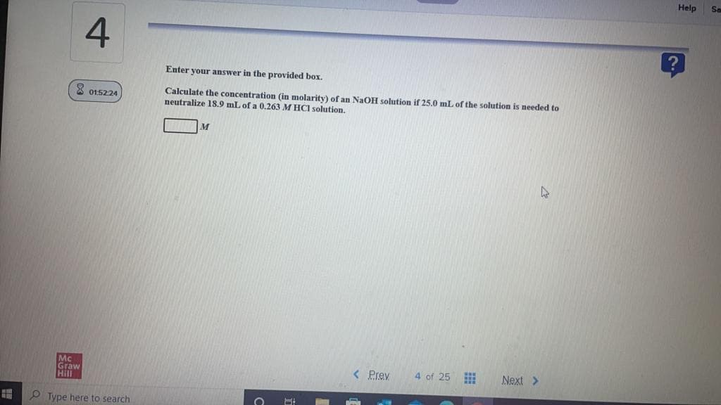 Help
So
4
Enter your answer in the provided box.
Calculate the concentration (in molarity) of an NaOH solution if 25.0 mL of the solution is needed to
neutralize 18.9 mL of a 0.263 M HCI solution.
3 015224
4 of 25
Mc
Graw
Hill
< Prev
Next >
O Type here to search
