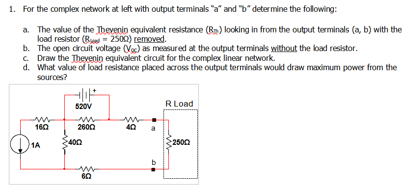 1. For the complex network at left with output terminals "a" and "b" determine the following:
a. The value of the Thevenin equivalent resistance (R) looking in from the output terminals (a, b) with the
load resistor (Russd = 2502) removed.
b. The open circuit voltage (Voc) as measured at the output terminals without the load resistor.
c. Draw the Thevenin equivalent circuit for the complex linear network.
d. What value of load resistance placed across the output terminals would draw maximum power from the
sources?
R Load
520V
160
2602
a
1A
400
2502
60
