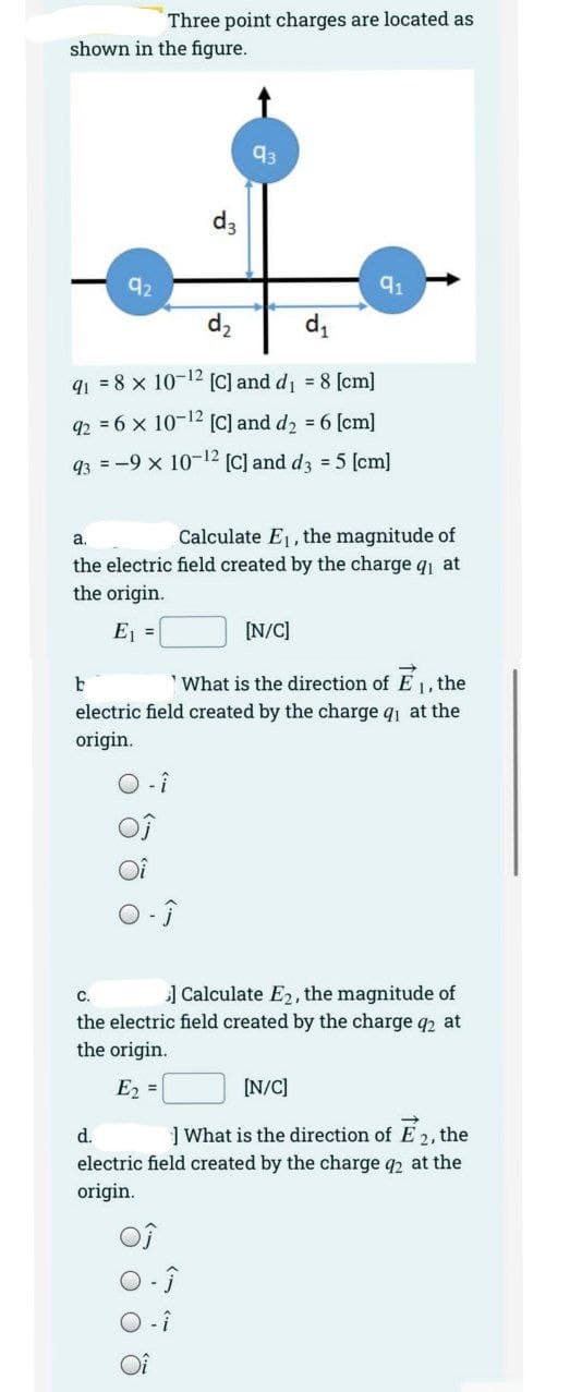 Three point charges are located as
shown in the figure.
92
d3
93
d₂
d₁
91 = 8 x 10-¹2 [C] and d₁ = 8 [cm]
92 = 6 x
10-¹2 [C] and d₂ = 6 [cm]
93 = -9 x
10-¹2 [C] and d3 = 5 [cm]
a.
Calculate E₁, the magnitude of
the electric field created by the charge qi at
the origin.
E₁ =
[N/C]
b
What is the direction of E₁, the
electric field created by the charge q₁ at the
origin.
C.
] Calculate E2, the magnitude of
the electric field created by the charge q2 at
the origin.
E₂ =
[N/C]
d.
What is the direction of E2, the
electric field created by the charge 92 at the
origin.