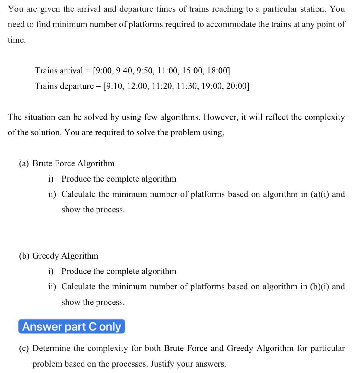 You are given the arrival and departure times of trains reaching to a particular station. You
need to find minimum number of platforms required to accommodate the trains at any point of
time.
Trains arrival = [9:00, 9:40, 9:50, 11:00, 15:00, 18:00]
Trains departure = [9:10, 12:00, 11:20, 11:30, 19:00, 20:00]
The situation can be solved by using few algorithms. However, it will reflect the complexity
of the solution. You are required to solve the problem using,
(a) Brute Force Algorithm
i) Produce the complete algorithm
ii) Calculate the minimum number of platforms based on algorithm in (a)(i) and
show the process.
(b) Greedy Algorithm
i) Produce the complete algorithm
ii) Calculate the minimum number of platforms based on algorithm in (b)(i) and
show the process.
Answer part C only
(c) Determine the complexity for both Brute Force and Greedy Algorithm for particular
problem based on the processes. Justify your answers.