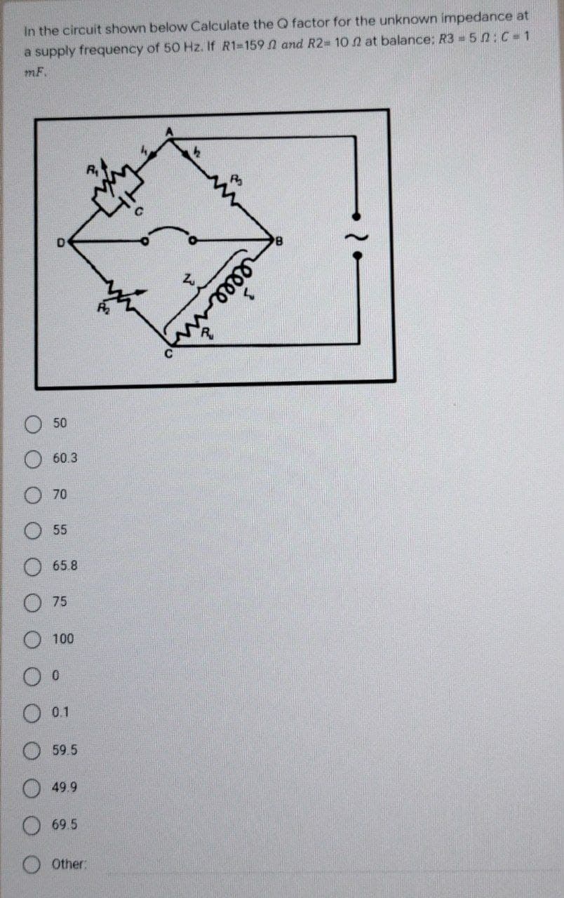 In the circuit shown below Calculate the Q factor for the unknown impedance at
a supply frequency of 50 Hz. If R1-159 2 and R2= 10 2 at balance: R3 = 5 : C=1
m.F.
50
60.3
70
55
65.8
75
100
0 0
0.1
59.5
49.9
69.5
Other:
in
relee