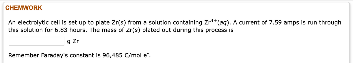 CHEMWORK
An electrolytic cell is set up to plate Zr(s) from a solution containing Zr4+(aq). A current of 7.59 amps is run through
this solution for 6.83 hours. The mass of Zr(s) plated out during this process is
g Zr
Remember Faraday's constant is 96,485 C/mol e".
