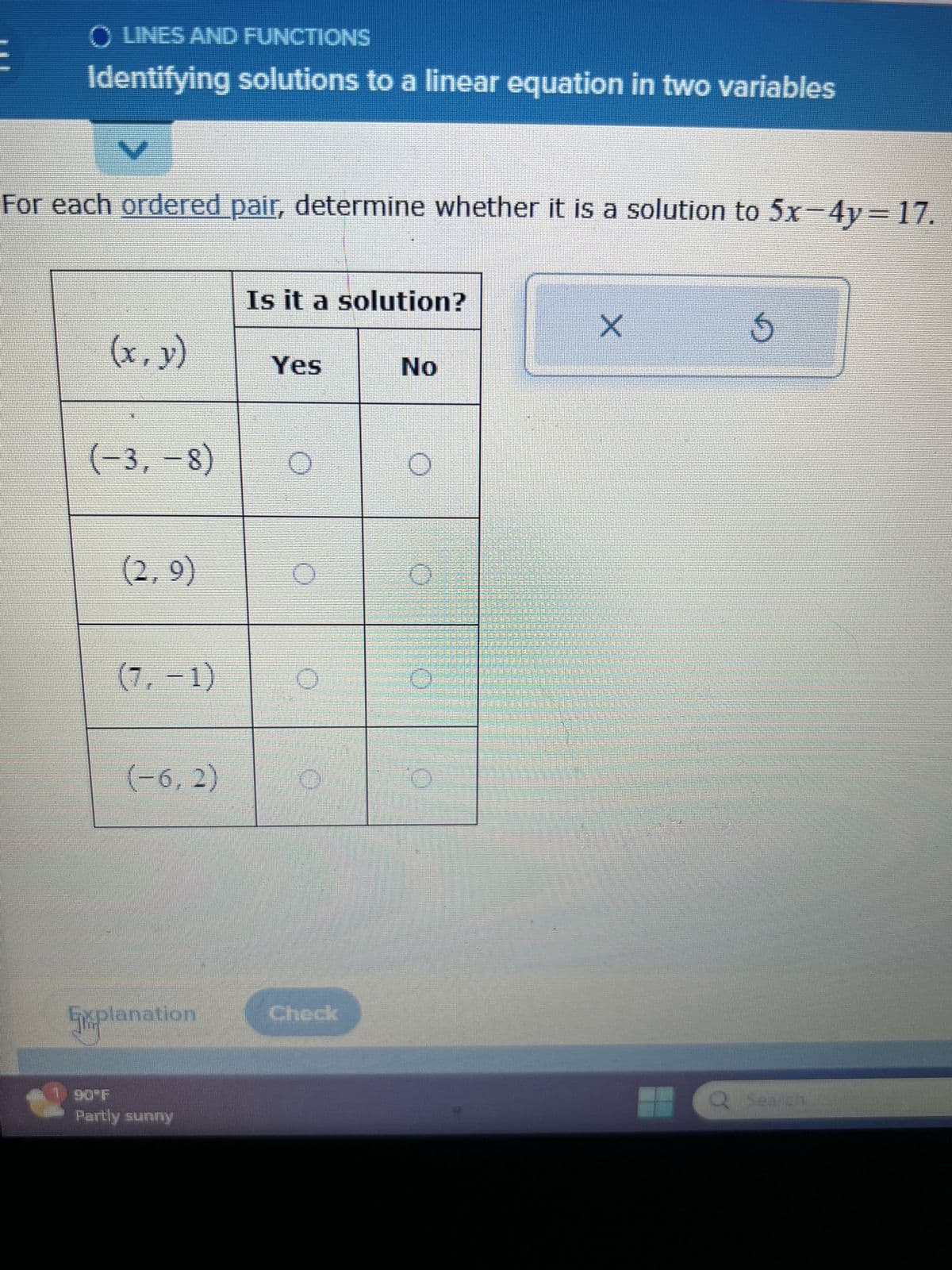 O LINES AND FUNCTIONS
Identifying solutions to a linear equation in two variables
V
For each ordered pair, determine whether it is a solution to 5x-4y= 17.
(x, y)
(-3, -8)
(2,9)
(7, -1)
(-6,2)
Explanation
Partly sunny
Is it a solution?
Yes
O
O
O
Check
No
O
10
O
X
5
Q. Search