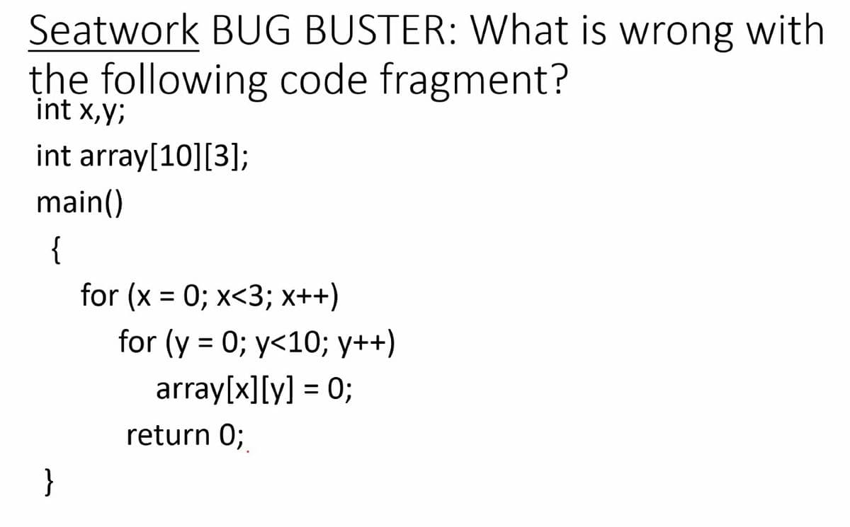 Seatwork BUG BUSTER: What is wrong with
the following code fragment?
int x,y;
int array[10][3];
main()
{
for (x = 0; x<3; x++)
for (y = 0; y<10; y++)
array[x][y] = 0;
return 0;
}
