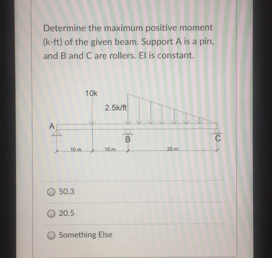 Determine the maximum positive moment
(k-ft) of the given beam. Support A is a pin,
and B and C are rollers. El is constant.
10k
2.5k/ft
A
B
10 m
10 m
25 m
50.3
20.5
Something Else
