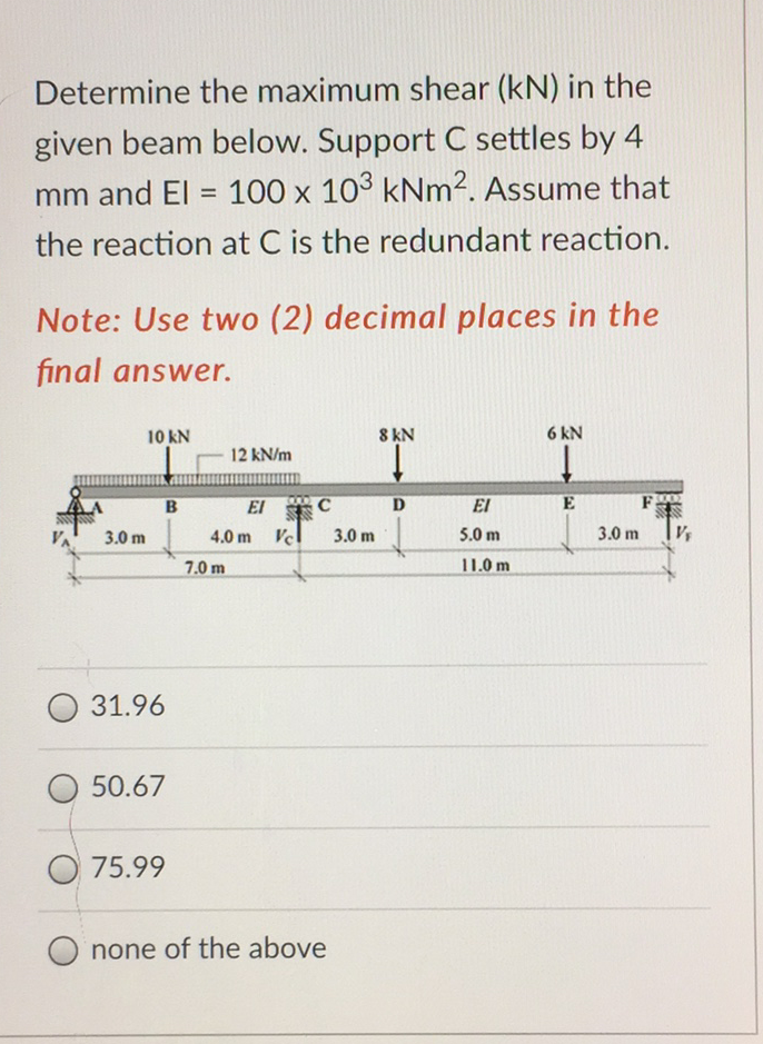 Determine the maximum shear (kN) in the
given beam below. Support C settles by 4
100 x 103 kNm2. Assume that
mm and El =
%3D
the reaction at C is the redundant reaction.
Note: Use two (2) decimal places in the
final answer.
10 kN
8 KN
6 kN
12 kN/m
El
El
F
B
3.0 m
4.0 m Vc
3.0 m
5.0 m
3.0 m
7.0 m
11.0 m
31.96
50.67
75.99
none of the above
