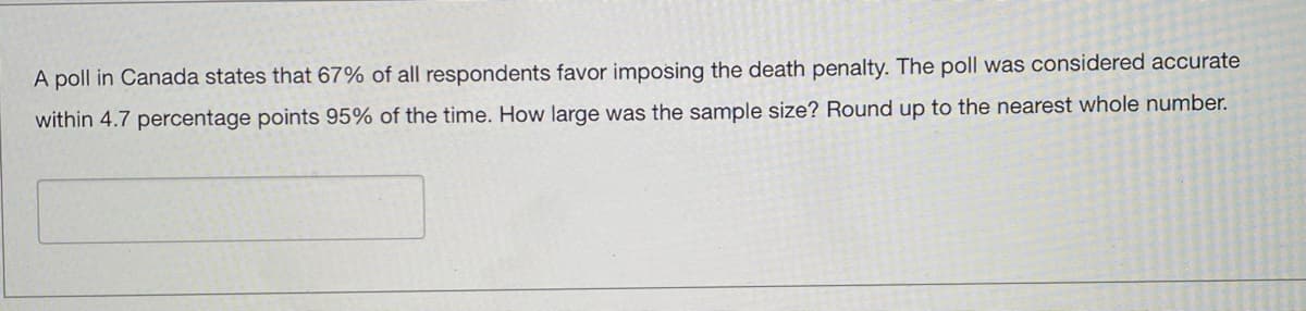 A poll in Canada states that 67% of all respondents favor imposing the death penalty. The poll was considered accurate
within 4.7 percentage points 95% of the time. How large was the sample size? Round up to the nearest whole number.