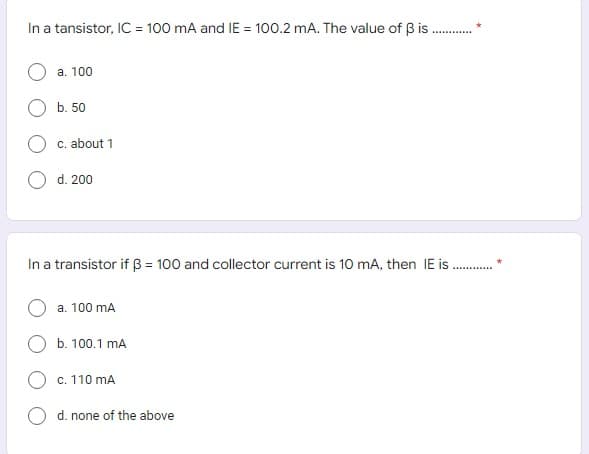 In a tansistor, IC = 100 mA and IE = 100.2 mA. The value of B is
a. 100
b. 50
c. about 1
d. 200
In a transistor if B = 100 and collector current is 10 mA, then IE is .
a. 100 mA
b. 100.1 mA
c. 110 mA
d. none of the above
