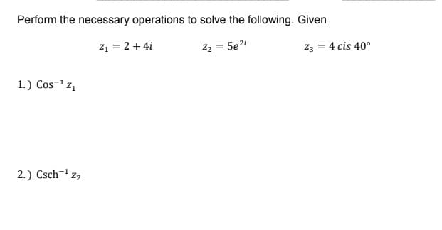 Perform the necessary operations to solve the following. Given
z1 = 2 + 4i
z2 = 5e2i
Z3 = 4 cis 40°
1.) Cos-1 z1
2.) Csch-1
Z2
