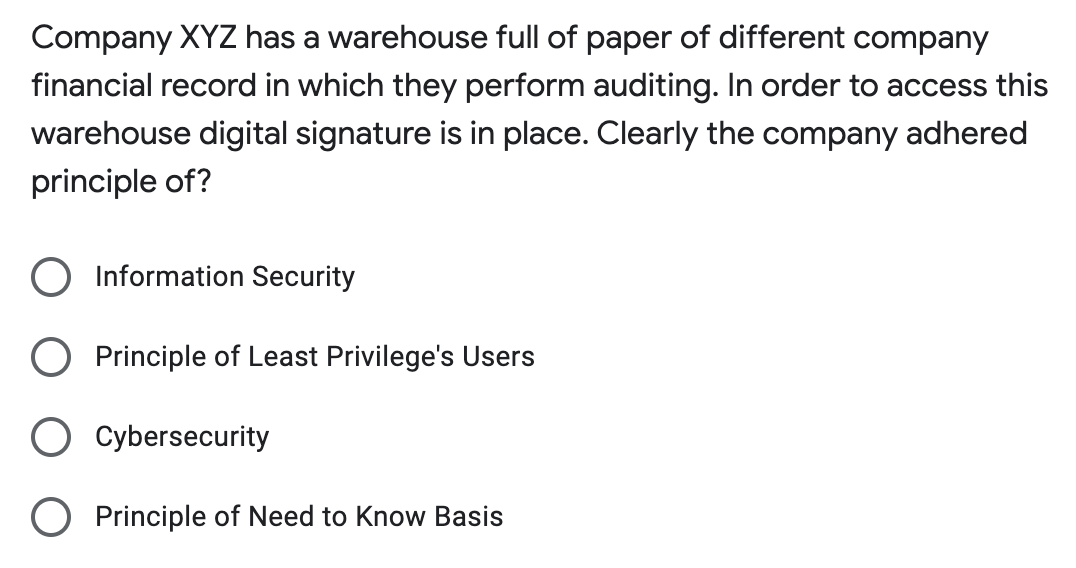 Company XYZ has a warehouse full of paper of different company
financial record in which they perform auditing. In order to access this
warehouse digital signature is in place. Clearly the company adhered
principle of?
O Information Security
Principle of Least Privilege's Users
Cybersecurity
Principle of Need to Know Basis