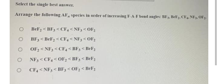 Select the single best answer.
Arrange the following AF, species in order of increasing F-A F bond angles: BF3, BeF2, CF4, NF3, OF2.
BeF2 < BF3 < CF,<NF3 < OF2
BF3 < BEF2 < CF, < NF3 < OF2
OF2 < NF3 < CF4 < BF3 < BEF2
NF3 <CF4<OF2 < BF3 < BEF2
CF4<NF3< BF3< OF; < B€F2
