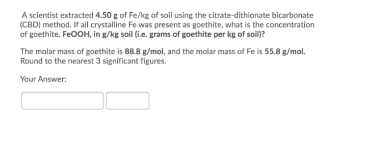 A scientist extracted 4.50 g of Fe/kg of soil using the citrate-dithionate bicarbonate
(CBD) method. If all crystalline Fe was present as goethite, what is the concentration
of goethite, FEOOH, in g/kg soil (i.e. grams of goethite per kg of soil)?
The molar mass of goethite is 88.8 g/mol, and the molar mass of Fe is 55.8 g/mol.
Round to the nearest 3 significant figures.
Your Answer:
