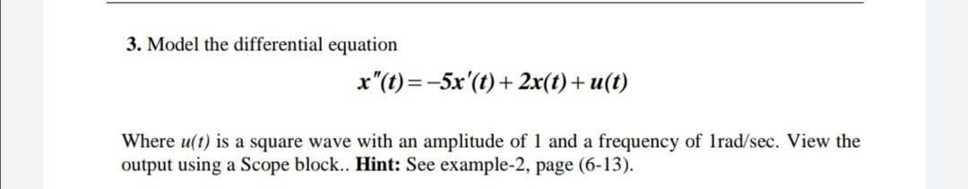 3. Model the differential equation
x"(t) =-5x'(t)+ 2x(t)+ u(t)
Where u(t) is a square wave with an amplitude of 1 and a frequency of Irad/sec. View the
output using a Scope block.. Hint: See example-2, page (6-13).
