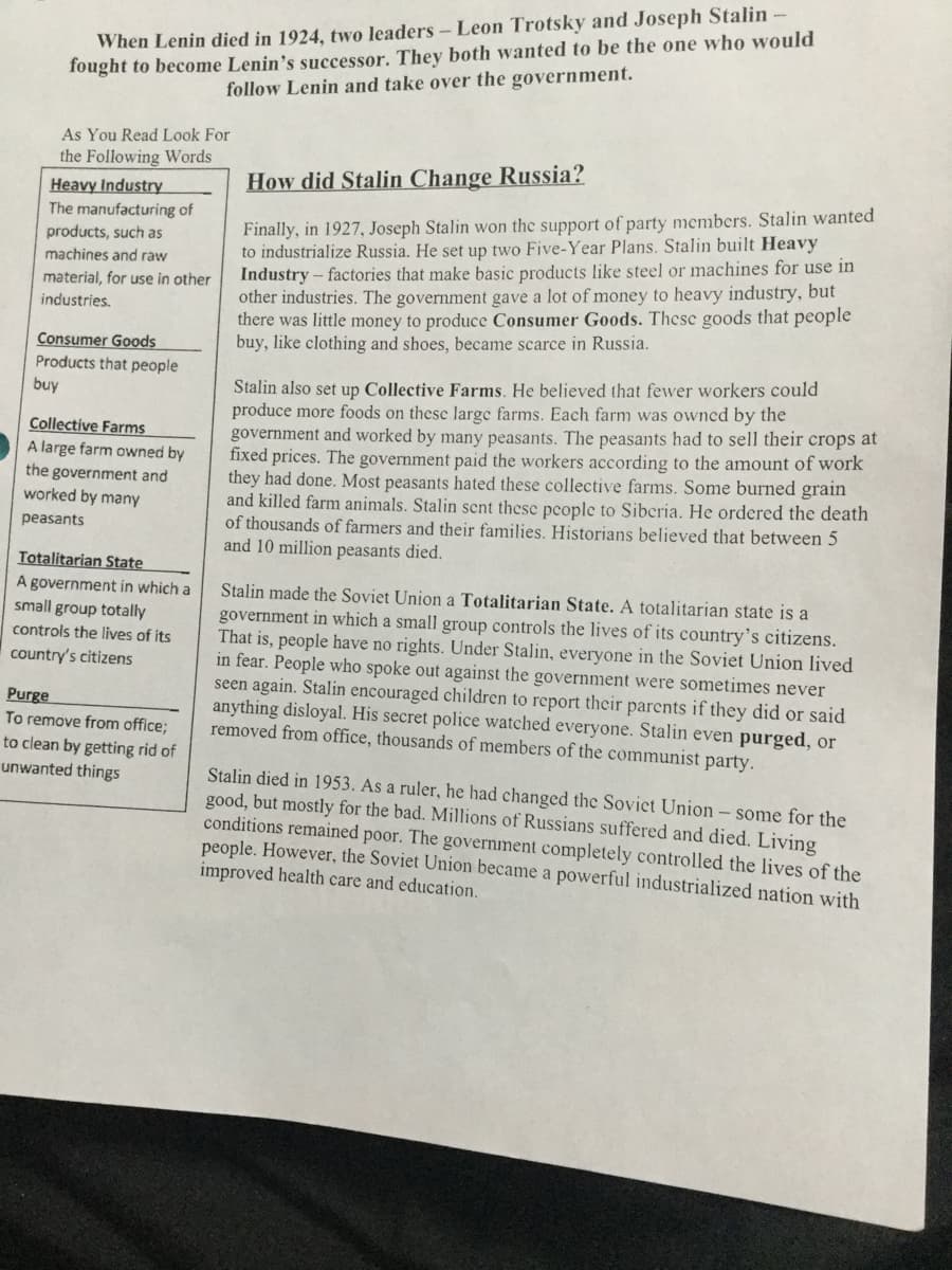 fought to become Lenin's successor. They both wanted to be the one who would
follow Lenin and take over the government.
When Lenin died in 1924, two leaders- Leon Trotsky and Joseph Stalin-
As You Read Look For
the Following Words
How did Stalin Change Russia?
Heavy Industry
The manufacturing of
products, such as
Finally, in 1927, Joseph Stalin won the support of party members. Stalin wanted
to industrialize Russia. He set up two Five-Year Plans. Stalin built Heavy
Industry - factories that make basic products like steel or machines for use in
other industries. The government gave a lot of money to heavy industry, but
there was little money to produce Consumer Goods. These goods that people
buy, like clothing and shoes, became scarce in Russia.
machines and raw
material, for use in other
industries.
Consumer Goods
Products that people
buy
Stalin also set up Collective Farms. He believed that fewer workers could
produce more foods on these large farms. Each farm was owned by the
government and worked by many peasants. The peasants had to sell their crops at
fixed prices. The government paid the workers according to the amount of work
they had done. Most peasants hated these collective farms. Some burned grain
and killed farm animals. Stalin sent these people to Siberia. He ordered the death
of thousands of farmers and their families. Historians believed that between 5
and 10 million peasants died.
Collective Farms
A large farm owned by
the government and
worked by many
peasants
Totalitarian State
A government in which a
small group totally
Stalin made the Soviet Union a Totalitarian State. A totalitarian state is a
government in which a small group controls the lives of its country's citizens.
That is, people have no rights. Under Stalin, everyone in the Soviet Union lived
in fear. People who spoke out against the government were sometimes never
seen again. Stalin encouraged children to report their parents if they did or said
anything disloyal. His secret police watched everyone. Stalin even purged, or
removed from office, thousands of members of the communist party.
controls the lives of its
country's citizens
Purge
To remove from office;
to clean by getting rid of
unwanted things
Stalin died in 1953. As a ruler, he had changed the Soviet Union- some for the
good, but mostly for the bad. Millions of Russians suffered and died. Living
conditions remained poor. The government completely controlled the lives of the
people. However, the Soviet Union became a powerful industrialized nation with
improved health care and education.
