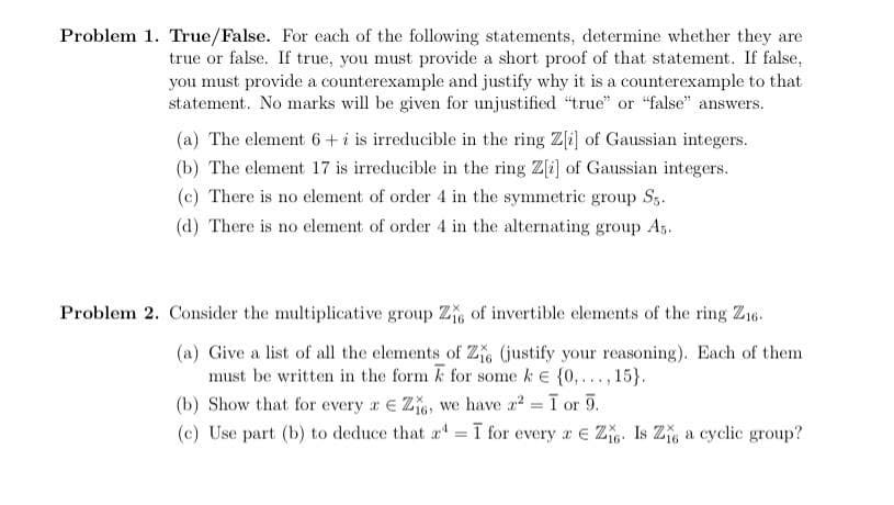 Problem 1. True/False. For each of the following statements, determine whether they are
true or false. If true, you must provide a short proof of that statement. If false,
you must provide a counterexample and justify why it is a counterexample to that
statement. No marks will be given for unjustified "true" or "false" answers.
(a) The element 6+ i is irreducible in the ring Z[i] of Gaussian integers.
(b) The element 17 is irreducible in the ring Z[i] of Gaussian integers.
(c) There is no element of order 4 in the symmetric group S3.
(d) There is no element of order 4 in the alternating group A5.
Problem 2. Consider the multiplicative group Z, of invertible elements of the ring Z16.
(a) Give a list of all the elements of Z, (justify your reasoning). Each of them
must be written in the form k for some k E (0,..., 15}.
(b) Show that for every a E Z, we have a? = I
(c) Use part (b) to deduce that a = ī for every a E Z. Is Z a cyclic group?
or
