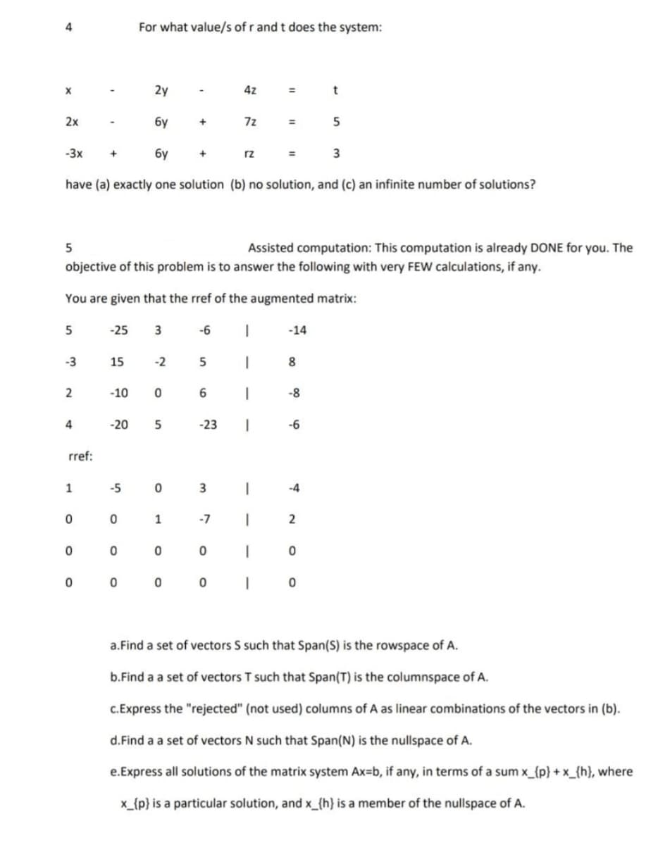 4
For what value/s of r and t does the system:
2y
4z
t
%3D
2x
бу
7z
%3D
-3x
+
бу
+
rz
3
%3D
have (a) exactly one solution (b) no solution, and (c) an infinite number of solutions?
Assisted computation: This computation is already DONE for you. The
objective of this problem is to answer the following with very FEW calculations, if any.
You are given that the rref of the augmented matrix:
5
-25
-6
-14
-3
15
-2
|
8.
-10
-8
4
-20
-23
-6
rref:
1
-5
|
-4
1
-7
a.Find a set of vectors S such that Span(S) is the rowspace of A.
b.Find a a set of vectors T such that Span(T) is the columnspace of A.
C.Express the "rejected" (not used) columns of A as linear combinations of the vectors in (b).
d.Find a a set of vectors N such that Span(N) is the nullspace of A.
e.Express all solutions of the matrix system Ax=b, if any, in terms of a sum x_{p} + x_{h}, where
x_{p} is a particular solution, and x_{h} is a member of the nullspace of A.
