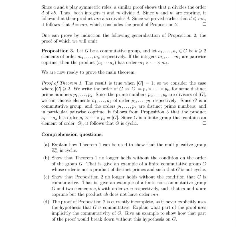 Since a and b play symmetric roles, a similar proof shows that n divides the order
d of ab. Thus, both integers n and m divide d. Since n and m are coprime, it
follows that their product mn also divides d. Since we proved earlier that d < mn,
it follows that d= mn, which concludes the proof of Proposition 2.
One can prove by induction the following generalisation of Proposition 2, the
proof of which we will omit:
Proposition 3. Let G be a commutative group, and let a1,..., ar EG be k> 2
elements of order m1,..
coprime, then the product (a . ak) has order mı x.x mk.
..,m respectively. If the integers m1,..., m, are pairwise
...
We are now ready to prove the main theorem:
Proof of Theorem 1. The result is true when G| = 1, so we consider the case
where |G| > 2. We write the order of G as |G| = P1 x ...x Pk, for some distinct
prime numbers P1,.. . Pk. Since the prime numbers p1,..., Pk are divisors of |G|,
we can choose elements a1,..., ak of order p1,.., Pk respectively. Since G is a
commutative group, and the orders p1,..., Pk are distinct prime numbers, and
in particular pairwise coprime, it follows from Proposition 3 that the product
az ... az has order pi x x Pk = |G|. Since G is a finite group that contains an
element of order |G|, it follows that G is cyclic.
Comprehension questions:
(a) Explain how Theorem 1 can be used to show that the multiplicative group
Z, is cyclic.
(b) Show that Theorem 1 no longer holds without the condition on the order
of the group G. That is, give an example of a finite commutative group G
whose order is not a product of distinct primes and such that G is not cyclic.
(c) Show that Proposition 2 no longer holds without the condition that G is
commutative. That is, give an example of a finite non-commutative group
G and two elements a, b with order m, n respectively, such that m and n are
coprime but the product ab does not have order mn.
(d) The proof of Proposition 2 is currently incomplete, as it never explicitly uses
the hypothesis that G is commutative. Explain what part of the proof uses
implicitly the commutativity of G. Give an example to show how that part
of the proof would break down without this hypothesis on G.
