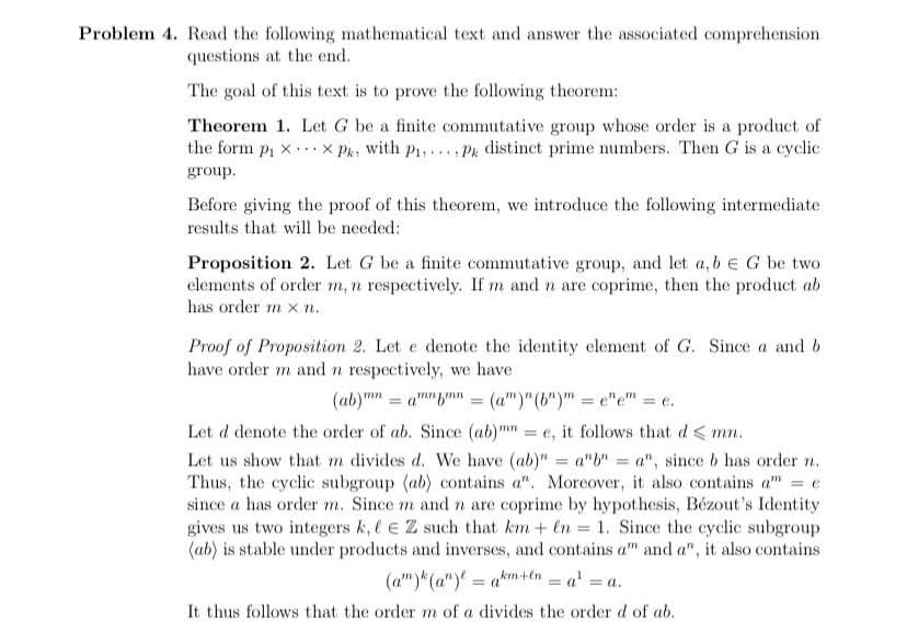 Problem 4. Read the following mathematical text and answer the associated comprehension
questions at the end.
The goal of this text is to prove the following theorem:
Theorem 1. Let G be a finite commutative group whose order is a product of
the form p1 x ...x Pk, with P1,... Pk distinct prime numbers. Then G is a cyclic
group.
Before giving the proof of this theorem, we introduce the following intermediate
results that will be needed:
Proposition 2. Let G be a finite commutative group, and let a, b e G be two
elements of order m, n respectively. If m and n are coprime, then the product ab
has order m x n.
Proof of Proposition 2. Let e denote the identity element of G. Since a and b
have order m and n respectively, we have
(ab)m" = am"n = (a")"(b")" = e"e" = e.
%3D
Let d denote the order of ab. Since (ab)mn = e, it follows that d < mn.
Let us show that m divides d. We have (ab)" = a"b" = a", since b has order n.
Thus, the cyclic subgroup (ab) contains a". Moreover, it also contains a" = e
since a has order m. Since m and n are coprime by hypothesis, Bézout's Identity
gives us two integers k, l e Z such that km + en = 1. Since the cyclic subgroup
(ab) is stable under products and inverses, and contains a" and a", it also contains
(a")*(a")' = am+n = a' = a.
%3D
%3D
%3D
It thus follows that the order m of a divides the order d of ab.
