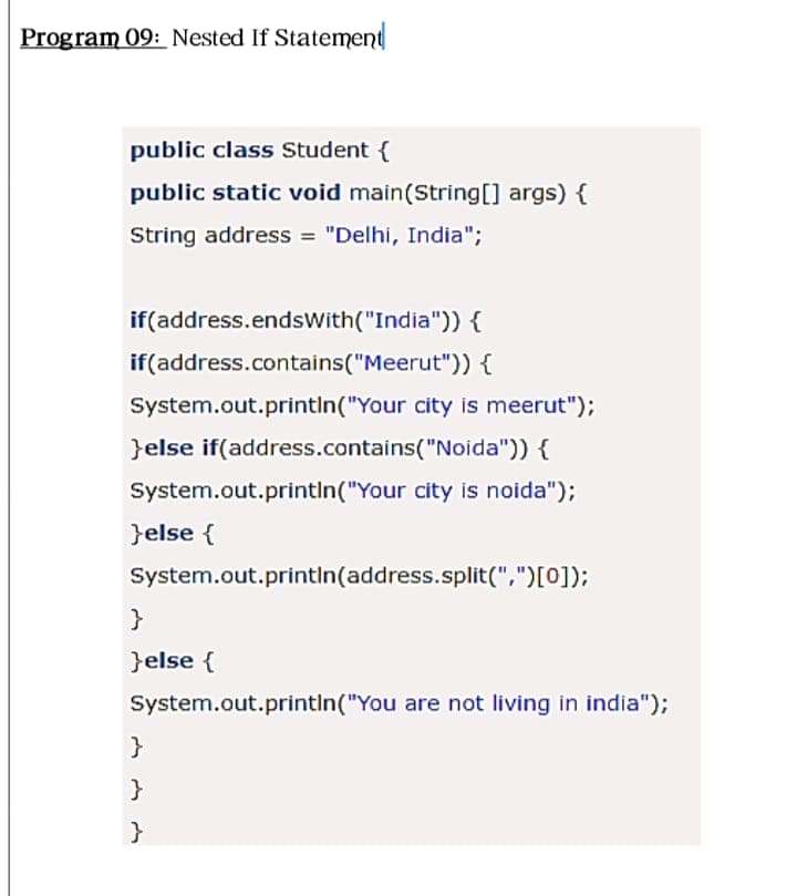 Program 09: Nested If Statement
public class Student {
public static void main(String[] args) {
String address = "Delhi, India";
if(address.endsWith("India")) {
if(address.contains("Meerut")) {
System.out.printin("Your city is meerut");
}else if(address.contains("Noida")) {
System.out.printin("Your city is noida");
}else {
System.out.println(address.split(",")[0]);
}else {
System.out.printin("You are not living in india");
}
}
}
