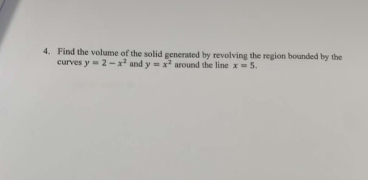 4. Find the volume of the solid generated by revolving the region bounded by the
curves y = 2 - x² and y = x² around the line x = 5.
