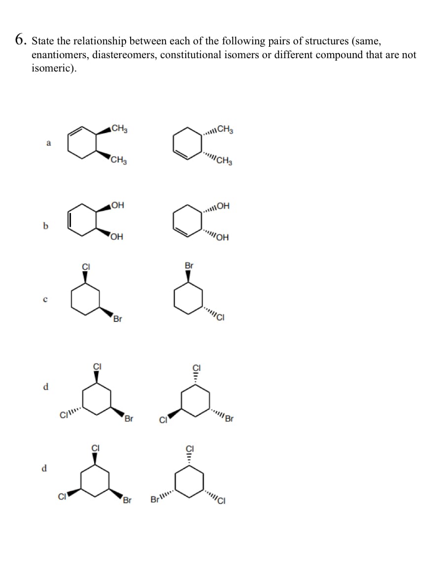 6. State the relationship between each of the following pairs of structures (same,
enantiomers, diastereomers, constitutional isomers or different compound that are not
isomeric).
b
CH3
CH3
**CH3
a
CH3
OH
OH
O
d
d
.& &
Br
s s
C/..
CI
Br
Да
Br
Brid