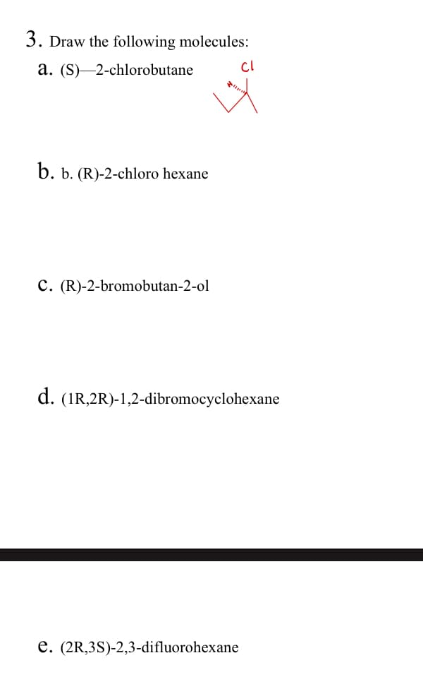 3. Draw the following molecules:
a. (S)-2-chlorobutane
Cl
b. b. (R)-2-chloro hexane
C. (R)-2-bromobutan-2-ol
d. (1R,2R)-1,2-dibromocyclohexane
e. (2R,3S)-2,3-difluorohexane