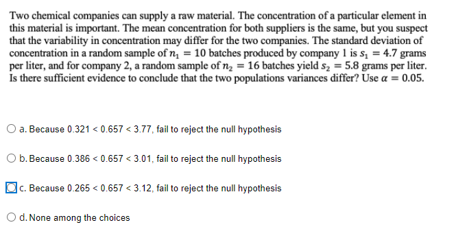 Two chemical companies can supply a raw material. The concentration of a particular element in
this material is important. The mean concentration for both suppliers is the same, but you suspect
that the variability in concentration may differ for the two companies. The standard deviation of
concentration in a random sample of n₁ = 10 batches produced by company 1 is s₁ = 4.7 grams
per liter, and for company 2, a random sample of n₂ = 16 batches yield s₂ = 5.8 grams per liter.
Is there sufficient evidence to conclude that the two populations variances differ? Use a = 0.05.
a. Because 0.321 < 0.657 <3.77, fail to reject the null hypothesis
b. Because 0.386 <0.657 <3.01, fail to reject the null hypothesis
c. Because 0.265 < 0.657 <3.12, fail to reject the null hypothesis
O d. None among the choices