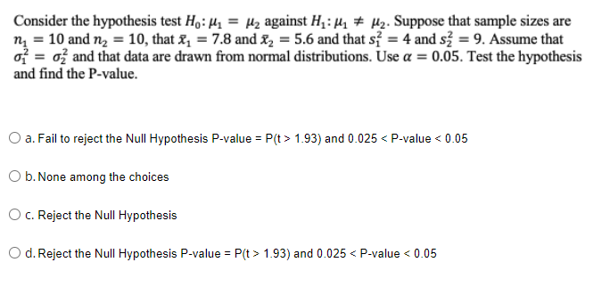 M₂. Suppose that sample sizes are
Consider the hypothesis test Ho: ₁ = ₂ against H₁: M₁
m₂ = 10 and n₂ = 10, that x₁ = 7.8 and ₂ = 5.6 and that s2 = 4 and s² = 9. Assume that
o= 0 and that data are drawn from normal distributions. Use a = 0.05. Test the hypothesis
and find the P-value.
O a. Fail to reject the Null Hypothesis P-value = P(t > 1.93) and 0.025 < P-value < 0.05
b. None among the choices
O c. Reject the Null Hypothesis
d. Reject the Null Hypothesis P-value = P(t > 1.93) and 0.025 < P-value < 0.05