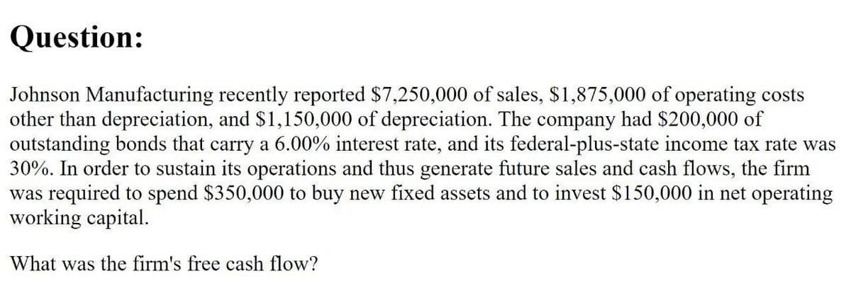 Question:
Johnson Manufacturing recently reported $7,250,000 of sales, $1,875,000 of operating costs
other than depreciation, and $1,150,000 of depreciation. The company had $200,000 of
outstanding bonds that carry a 6.00% interest rate, and its federal-plus-state income tax rate was
30%. In order to sustain its operations and thus generate future sales and cash flows, the firm
was required to spend $350,000 to buy new fixed assets and to invest $150,000 in net operating
working capital.
What was the firm's free cash flow?