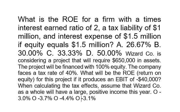 What is the ROE for a firm with a times
interest earned ratio of 2, a tax liability of $1
million, and interest expense of $1.5 million
if equity equals $1.5 million? A. 26.67% B.
30.00% C. 33.33% D. 50.00% Wizard Co. is
considering a project that will require $650,000 in assets.
The project will be financed with 100% equity. The company
faces a tax rate of 40%. What will be the ROE (return on
equity) for this project if it produces an EBIT of -$40,000?
When calculating the tax effects, assume that Wizard Co.
as a whole will have a large, positive income this year. O -
3.0% O-3.7% O-4.4% 0 -3.1%