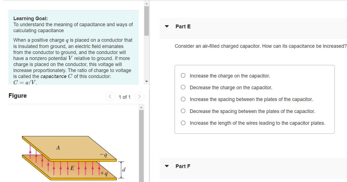 Learning Goal:
To understand the meaning of capacitance and ways of
calculating capacitance
Part E
When a positive charge q is placed on a conductor that
is insulated from ground, an electric field emanates
from the conductor to ground, and the conductor will
have a nonzero potential V relative to ground. If more
charge is placed on the conductor, this voltage will
increase proportionately. The ratio of charge to voltage
is called the capacitance C of this conductor:
C = q/V.
Consider an air-filled charged capacitor. How can its capacitance be increased?
O Increase the charge on the capacitor.
Decrease the charge on the capacitor.
Figure
1 of 1
Increase the spacing between the plates of the capacitor.
O Decrease the spacing between the plates of the capacitor.
O Increase the length of the wires leading to the capacitor plates.
A
Part F
