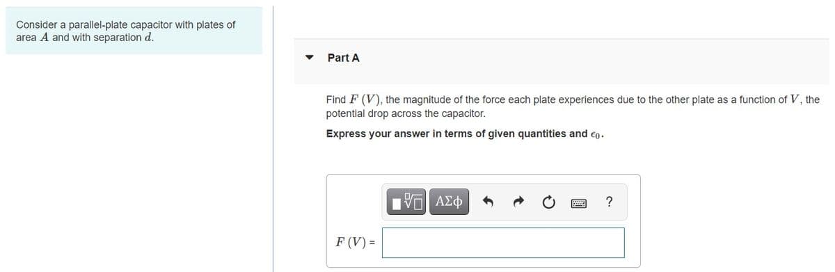 Consider a parallel-plate capacitor with plates of
area A and with separation d.
Part A
Find F (V), the magnitude of the force each plate experiences due to the other plate as a function of V, the
potential drop across the capacitor.
Express your answer in terms of given quantities and eo.
F (V) =
