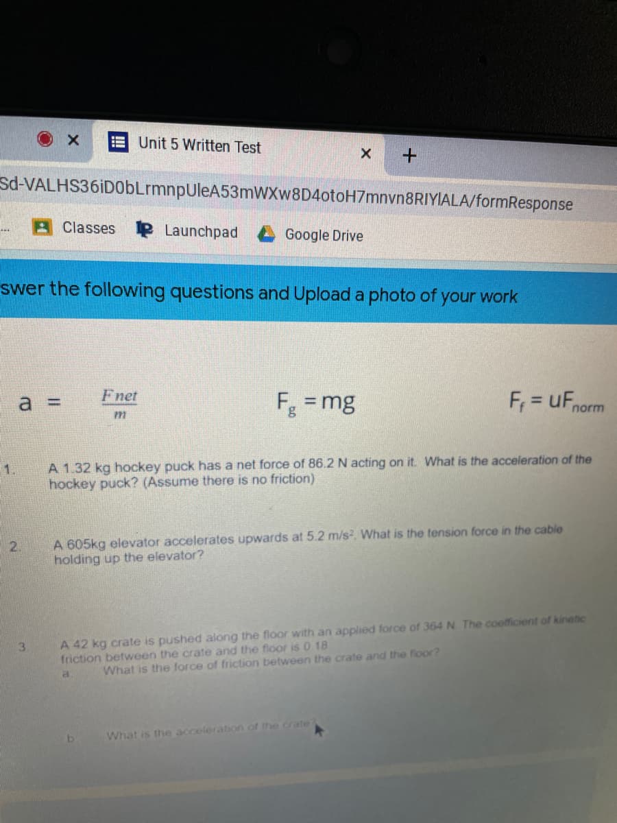 E Unit 5 Written Test
sd-VALHS36iD0bLrmnpUleA53mWXw8D4otoH7mnvn8RIYIALA/formResponse
Classes P Launchpad
Google Drive
swer the following questions and Upload a photo of your work
a 3D
Fnet
F = mg
= uF,
%3D
%3D
norm
A 1.32 kg hockey puck has a net force of 86.2 N acting on it. What is the acceleration of the
hockey puck? (Assume there is no friction)
1.
A 605kg elevator accelerates upwards at 5.2 m/s, What is the tension force in the cable
holding up the elevator?
2.
A 42 kg crate is pushed along the floor with an applied force of 364 N The coefficient of kinetic
friction between the crate and the fioor is 0.18
3.
a.
What is the force of friction between the crate and the floor?
What is the acceleration of the crate
