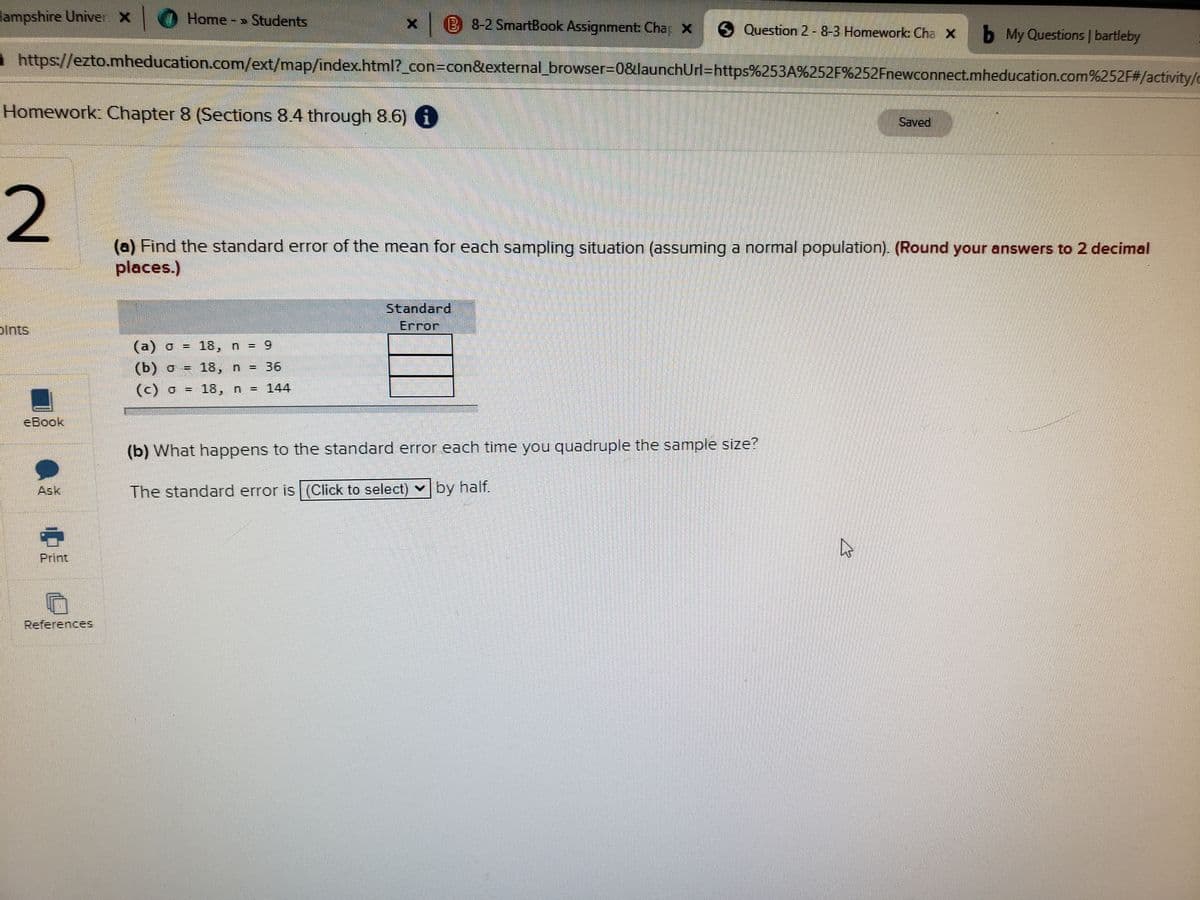 Hampshire Univer x 0 Home - » Students
B 8-2 SmartBook Assignment: Char X
5Question 2-8-3 Homework Cha X b My Questions | bartleby
https://ezto.mheducation.com/ext/map/index.html?_con3con&external_browser=D0&launchUrl=https%253A%252F%252Fnewconnect.mheducation.com%252F#/activity/c
Homework: Chapter 8 (Sections 8.4 through 8.6) i
Saved
2
(a) Find the standard error of the mean for each sampling situation (assuming a normal population). (Round your answers to 2 decimal
places.)
Standard
Error
pints
(a) o = 18, n = 9
(b) o = 18, n = 36
%3D
(c) o = 18, n = 144
eBook
(b) What happens to the standard error each time you quadruple the sample size?
Ask
The standard error is (Click to select) vby half.
Print
References
