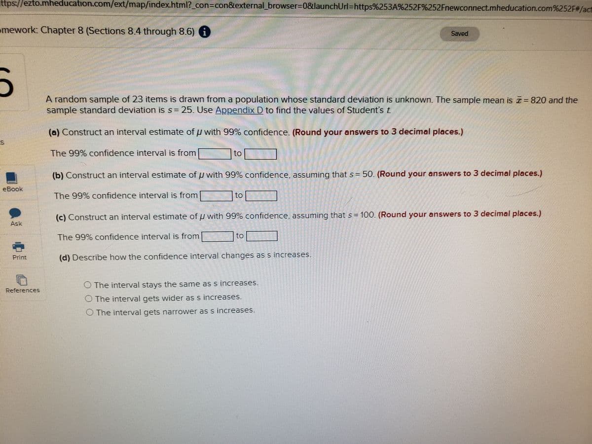 **Chapter 8 Homework: Confidence Intervals**

A random sample of 23 items is drawn from a population whose standard deviation is unknown. The sample mean is \( \bar{x} = 820 \) and the sample standard deviation is \( s = 25 \). Use [Appendix D](#) to find the values of Student's t.

(a) Construct an interval estimate of \( \mu \) with 99% confidence. (Round your answers to 3 decimal places.)

The 99% confidence interval is from [______] to [______].

(b) Construct an interval estimate of \( \mu \) with 99% confidence, assuming that \( s = 50 \). (Round your answers to 3 decimal places.)

The 99% confidence interval is from [______] to [______].

(c) Construct an interval estimate of \( \mu \) with 99% confidence, assuming that \( s = 100 \). (Round your answers to 3 decimal places.)

The 99% confidence interval is from [______] to [______].

(d) Describe how the confidence interval changes as \( s \) increases.

- The interval stays the same as \( s \) increases.
- The interval gets wider as \( s \) increases.
- The interval gets narrower as \( s \) increases.

**Please refer to Appendix D for the values of Student's t needed to complete the calculations.**