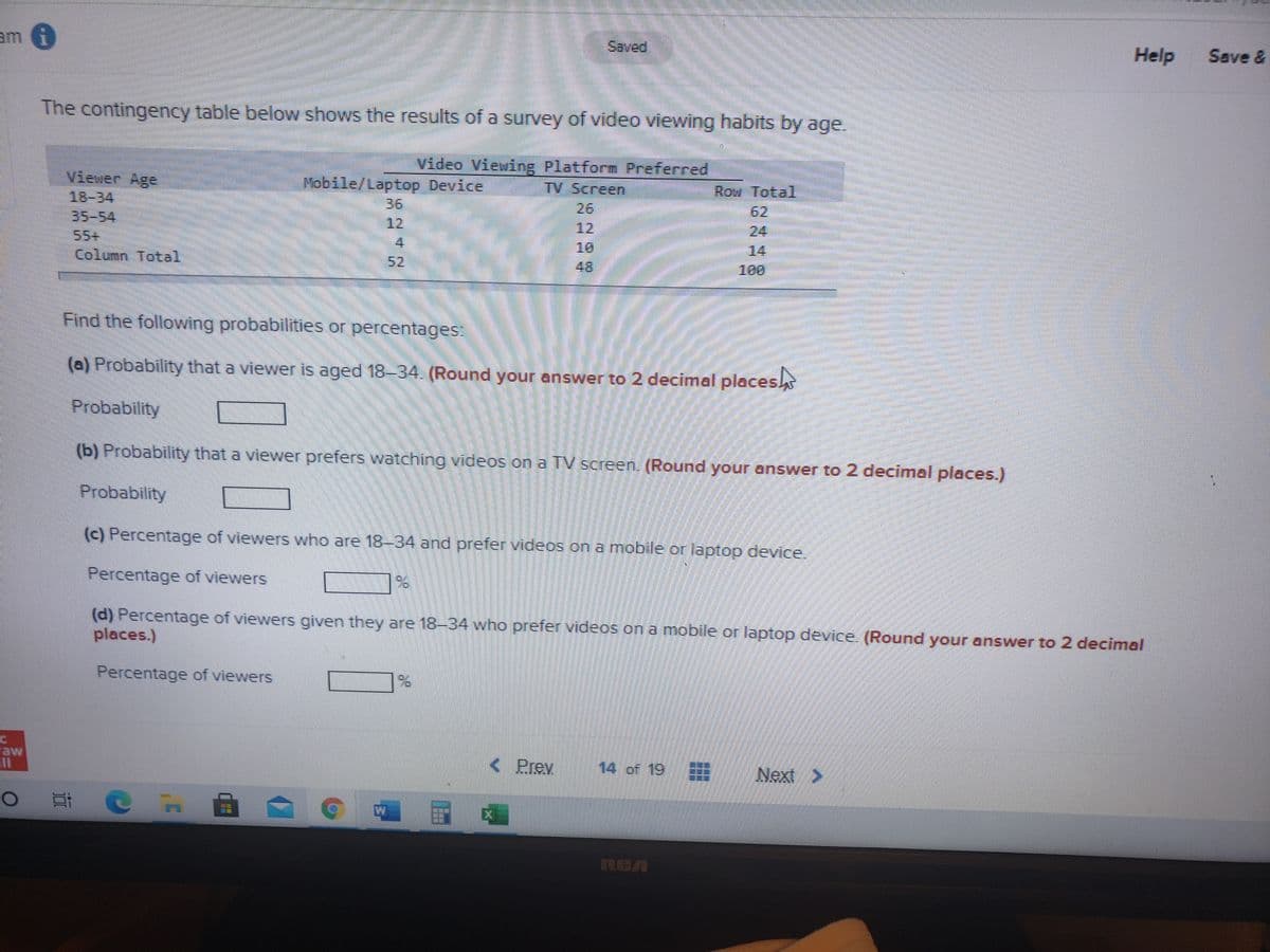 The contingency table below shows the results of a survey of video viewing habits by age.

### Video Viewing Platform Preferred
| Viewer Age | Mobile/Laptop Device | TV Screen | Row Total |
|------------|----------------------|-----------|-----------|
| 18–34      | 36                   | 26        | 62        |
| 35–54      | 10                   | 12        | 22        |
| 55+        | 6                    | 8         | 14        |
| **Column Total** | **52**                   | **48**        | **100**     |

### Find the following probabilities or percentages:

**(a) Probability that a viewer is aged 18–34. (Round your answer to 2 decimal places.)**

Probability: ____

**(b) Probability that a viewer prefers watching videos on a TV screen. (Round your answer to 2 decimal places.)**

Probability: ____

**(c) Percentage of viewers who are 18–34 and prefer videos on a mobile or laptop device.**

Percentage of viewers: ____%

**(d) Percentage of viewers given they are 18–34 who prefer videos on a mobile or laptop device. (Round your answer to 2 decimal places.)**

Percentage of viewers: ____%